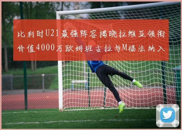 比利时U21最强阵容揭晓拉维亚领衔价值4000万欧姆班古拉与M福法纳入选