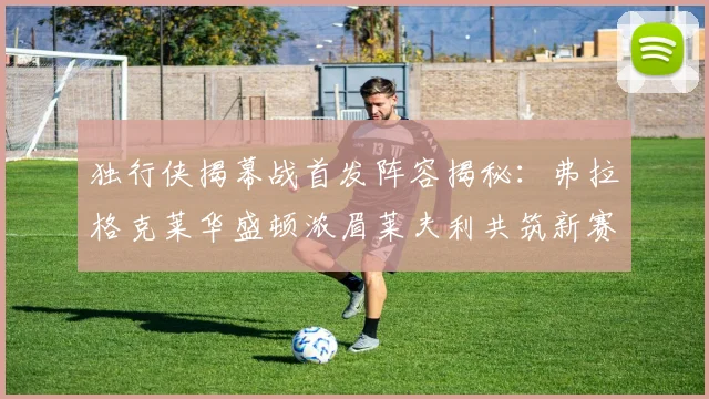 独行侠揭幕战首发阵容揭秘：弗拉格克莱华盛顿浓眉莱夫利共筑新赛季希望