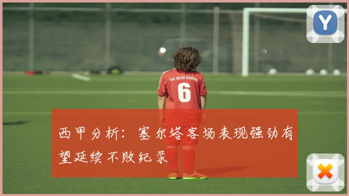 西甲分析：塞尔塔客场表现强劲有望延续不败纪录