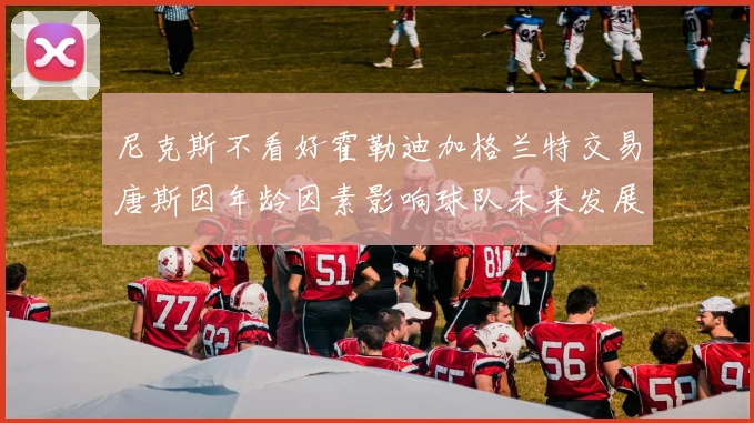 尼克斯不看好霍勒迪加格兰特交易唐斯因年龄因素影响球队未来发展
