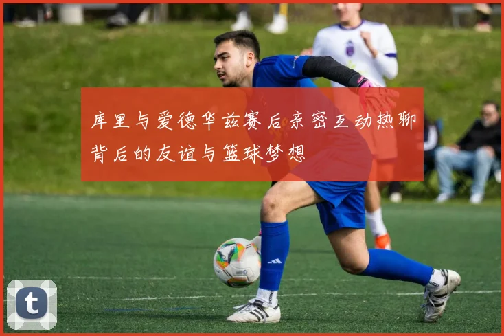 库里与爱德华兹赛后亲密互动热聊背后的友谊与篮球梦想