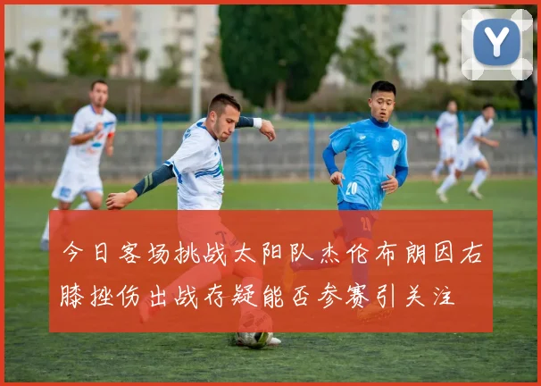 今日客场挑战太阳队杰伦布朗因右膝挫伤出战存疑能否参赛引关注