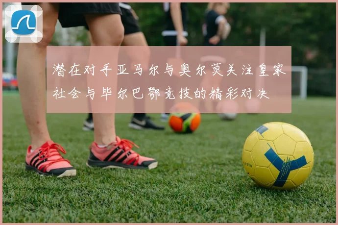 潜在对手亚马尔与奥尔莫关注皇家社会与毕尔巴鄂竞技的精彩对决