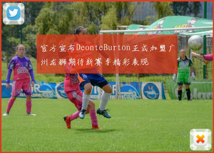官方宣布DeonteBurton正式加盟广州龙狮期待新赛季精彩表现