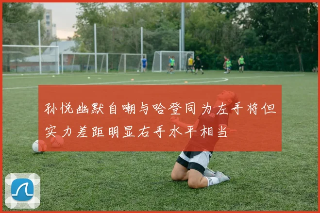 孙悦幽默自嘲与哈登同为左手将但实力差距明显右手水平相当