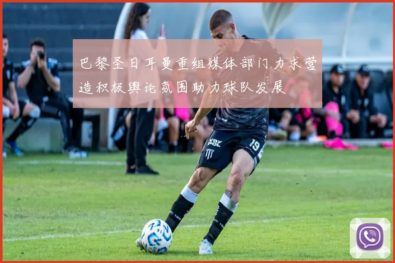 巴黎圣日耳曼重组媒体部门力求营造积极舆论氛围助力球队发展