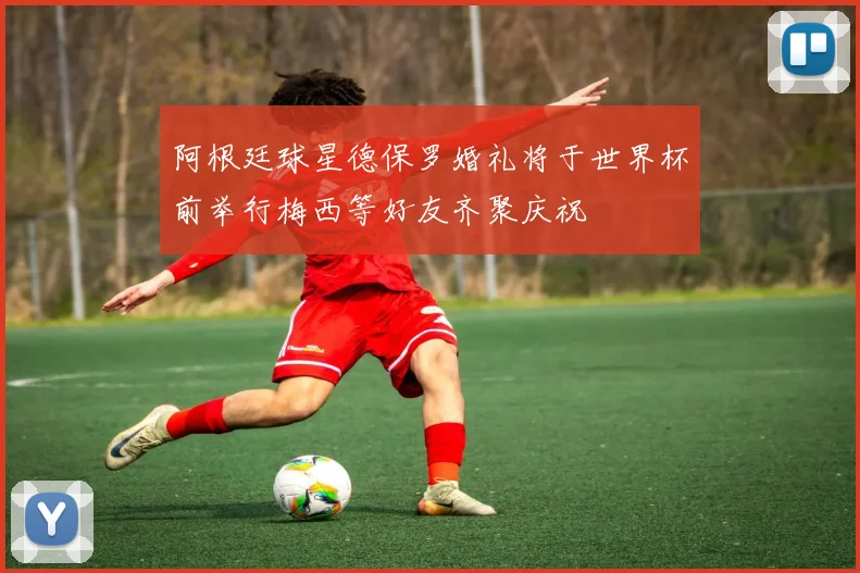 阿根廷球星德保罗婚礼将于世界杯前举行梅西等好友齐聚庆祝