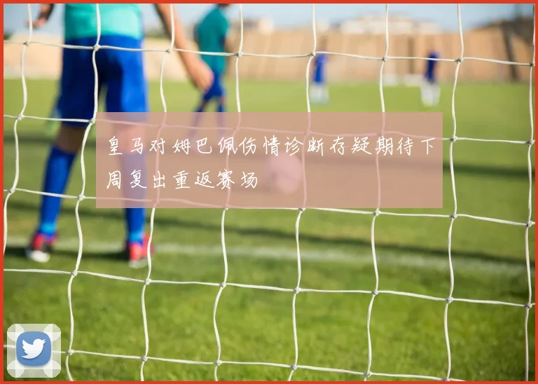 皇马对姆巴佩伤情诊断存疑期待下周复出重返赛场