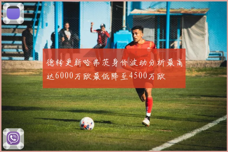 德转更新哈弗茨身价波动分析最高达6000万欧最低降至4500万欧
