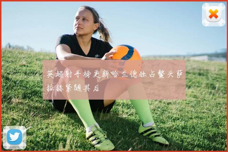 英超射手榜更新哈兰德独占鳌头萨拉赫紧随其后