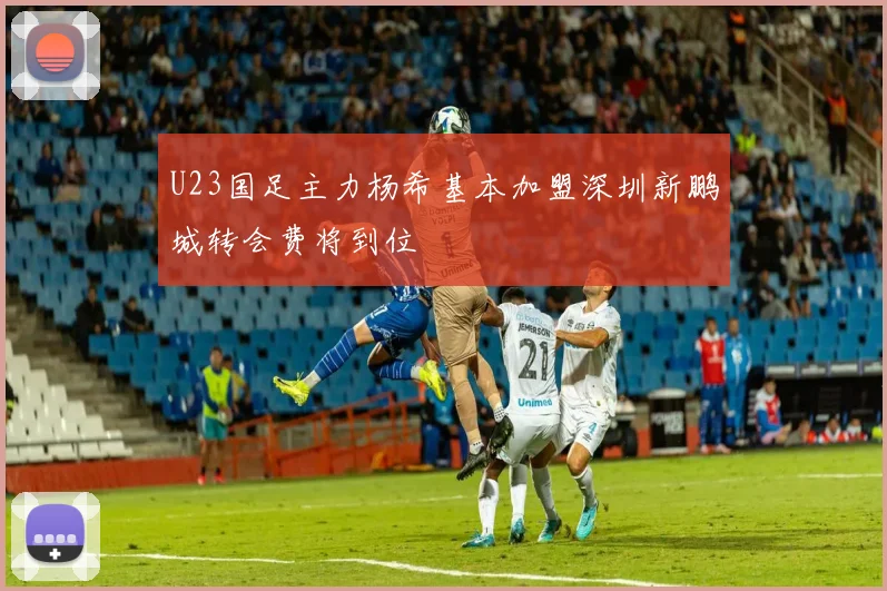 U23国足主力杨希基本加盟深圳新鹏城转会费将到位