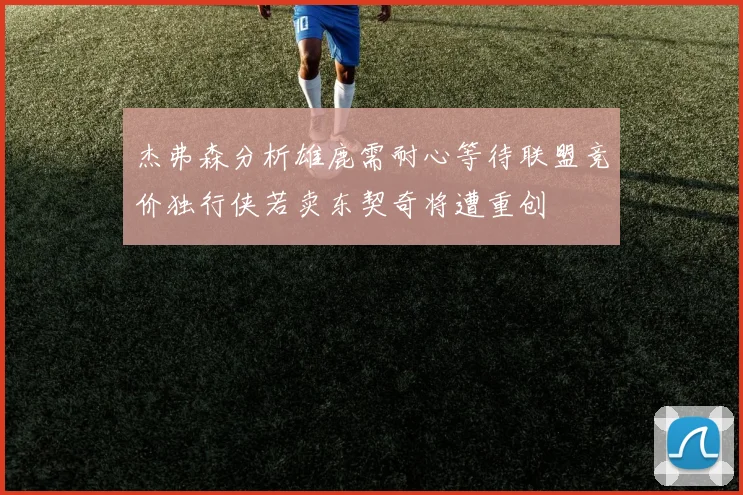 杰弗森分析雄鹿需耐心等待联盟竞价独行侠若卖东契奇将遭重创