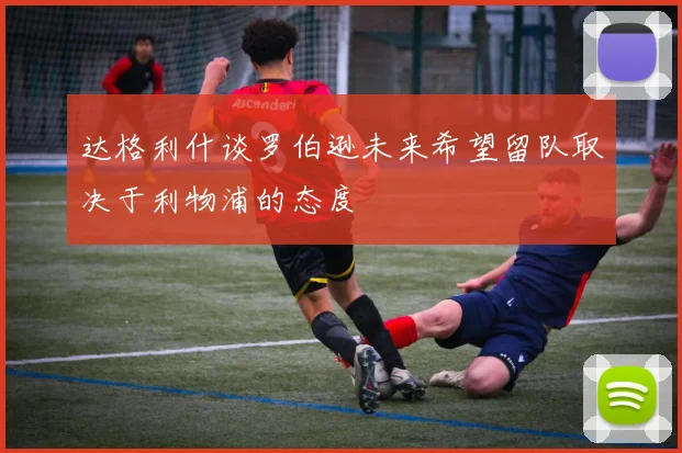 达格利什谈罗伯逊未来希望留队取决于利物浦的态度