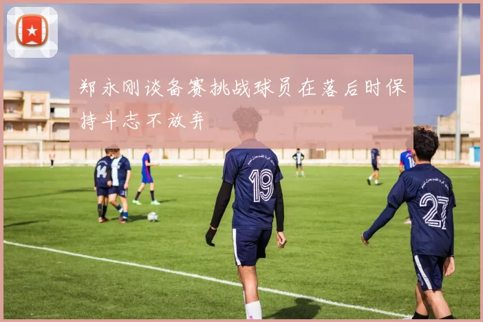 郑永刚谈备赛挑战球员在落后时保持斗志不放弃