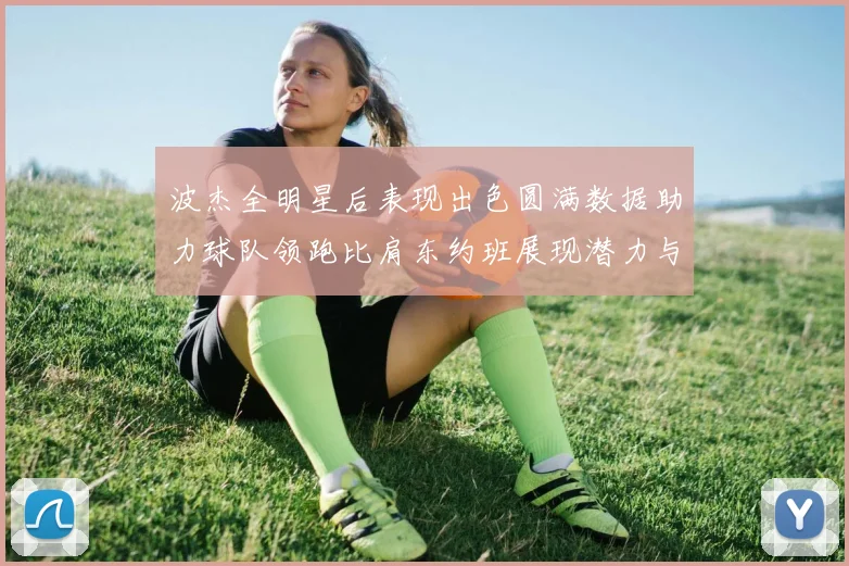 波杰全明星后表现出色圆满数据助力球队领跑比肩东约班展现潜力与实力